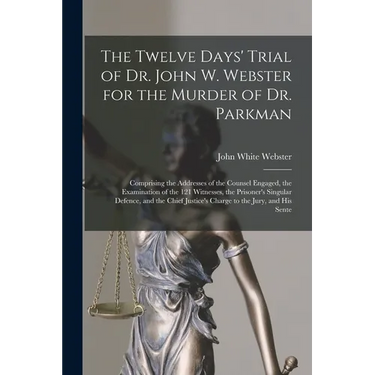 The Twelve Days' Trial of Dr. John W. Webster for the Murder of Dr. Parkman: Comprising the Addresses of the Counsel Engaged, the Examination of the 1