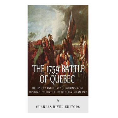 The 1759 Battle of Quebec: The History and Legacy of Britain's Most Important Victory of the French & Indian War