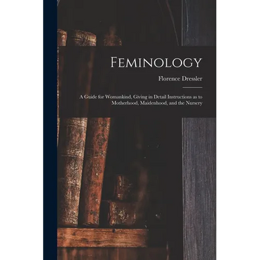 Feminology; a Guide for Womankind, Giving in Detail Instructions as to Motherhood, Maidenhood, and the Nursery