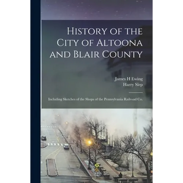 History of the City of Altoona and Blair County: Including Sketches of the Shops of the Pennsylvania Railroad Co.