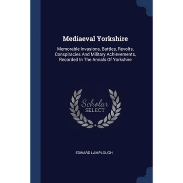 Mediaeval Yorkshire: Memorable Invasions, Battles, Revolts, Conspiracies And Military Achievements, Recorded In The Annals Of Yorkshire