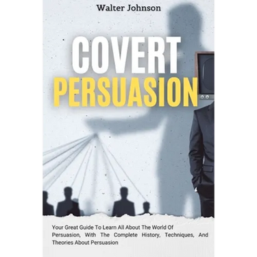 Covert Persuasion: Your Great Guide To Learn All About The World Of Persuasion, With The Complete History, Techniques, And Theories About Persuasion