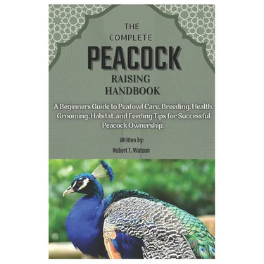 The Complete Peacock Raising Handbook: A Beginners Guide to Peafowl Care, Breeding, Health, Grooming, Habitat, and Feeding Tips for Successful Peacock