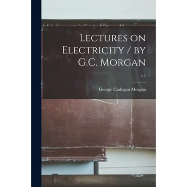 Lectures on Electricity / by G.C. Morgan; v.1