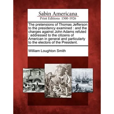 The Pretensions of Thomas Jefferson to the Presidency Examined: And the Charges Against John Adams Refuted: Addressed to the Citizens of American in G
