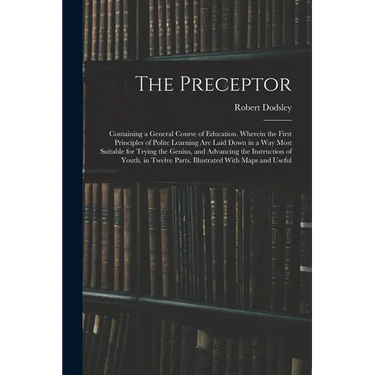 The Preceptor: Containing a General Course of Education. Wherein the First Principles of Polite Learning Are Laid Down in a Way Most