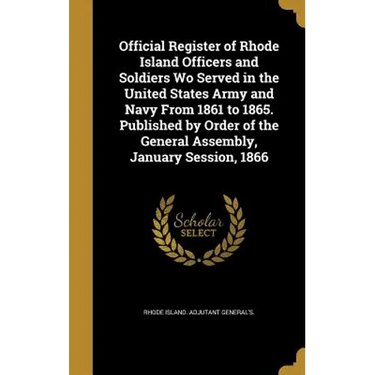 Official Register of Rhode Island Officers and Soldiers Wo Served in the United States Army and Navy From 1861 to 1865. Published by Order of the Gene