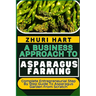 A Business Approach to Asparagus Farming: Complete Entrepreneurial Step By Step Guide To Asparagus Garden From Scratch