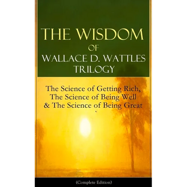 The Wisdom of Wallace D. Wattles Trilogy: The Science of Getting Rich, the Science of Being Well & the Science of Being Great (Complete Edition): From