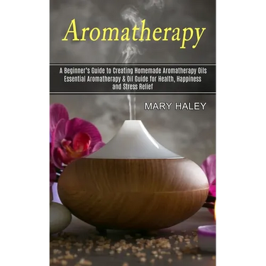 Aromatherapy: A Beginner's Guide to Creating Homemade Aromatherapy Oils (Essential Aromatherapy & Oil Guide for Health, Happiness and Stress Relief)