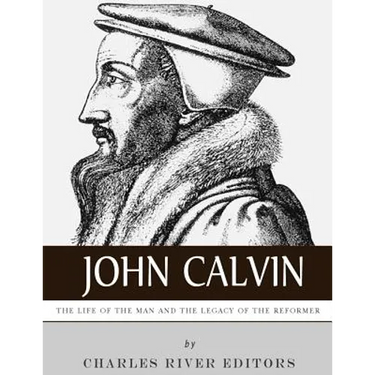 John Calvin: The Life of the Man and the Legacy of the Reformer