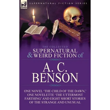 The Collected Supernatural and Weird Fiction of A. C. Benson: One Novel 'The Child of the Dawn, ' One Novelette 'The Uttermost Farthing' and Eight Sho