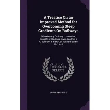 A Treatise On an Improved Method for Overcoming Steep Gradients On Railways: Whereby Any Ordinary Locomotive, Capable of Hauling a Given Load Up a Gra