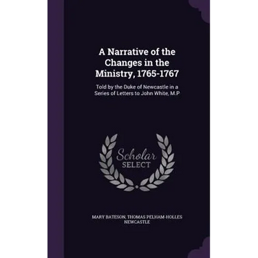 A Narrative of the Changes in the Ministry, 1765-1767: Told by the Duke of Newcastle in a Series of Letters to John White, M.P