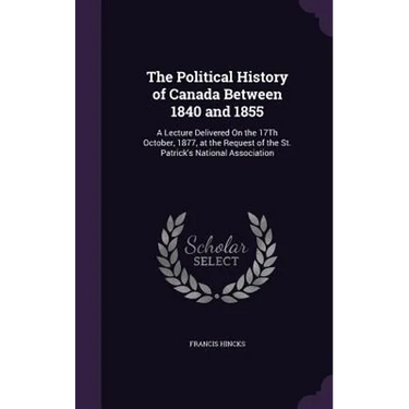 The Political History of Canada Between 1840 and 1855: A Lecture Delivered On the 17Th October, 1877, at the Request of the St. Patrick's National Ass
