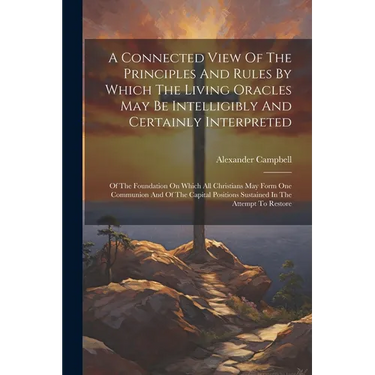 A Connected View Of The Principles And Rules By Which The Living Oracles May Be Intelligibly And Certainly Interpreted: Of The Foundation On Which All