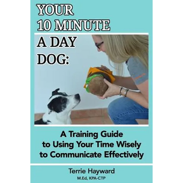 Your 10 Minute A Day Dog: A Training Guide to Using Your Time Wisely to Communicate Effectively with Your Pup