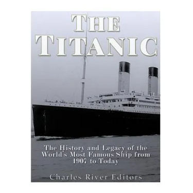 The Titanic: The History and Legacy of the World's Most Famous Ship from 1907 to Today