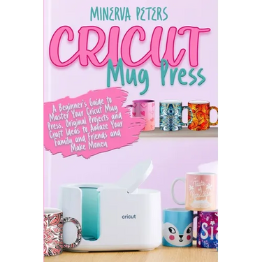 Cricut Mug Press: A Beginner's Guide to Master Your Cricut Mug Press. Original Projects and Craft Ideas to Amaze Your Family and Friends and Make Mone