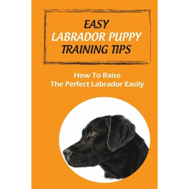 Easy Labrador Puppy Training Tips: How To Raise The Perfect Labrador Easily: Crate Training Guide For Labrador