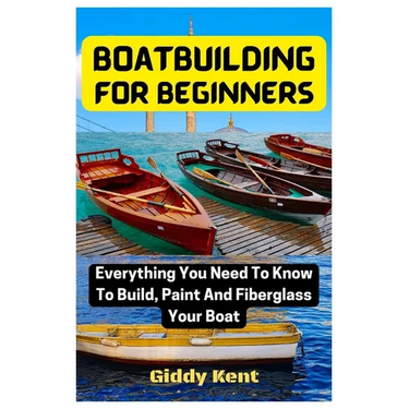 Boatbuilding For Beginners: Everything You Need To Know To Build, Paint And Fiberglass Your Boat