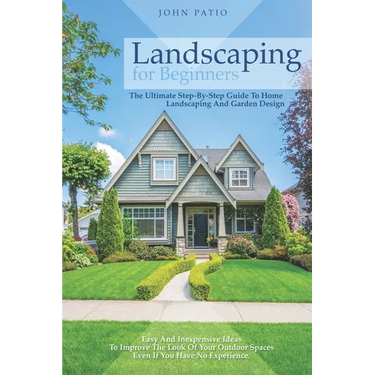 Landscaping For Beginners: The Ultimate Step-By-Step Guide to Home Landscaping and Garden Design. Easy and Inexpensive Ideas to Improve the Look