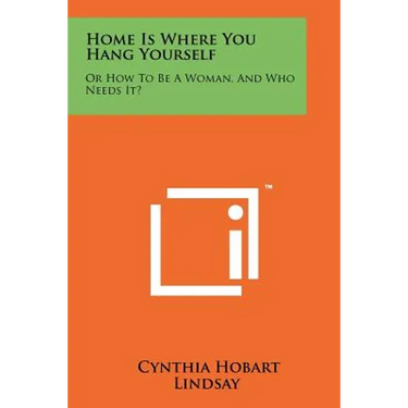 Home Is Where You Hang Yourself: Or How to Be a Woman, and Who Needs It?