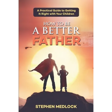 How to Be a Better Father: A Practical Guide to Getting It Right with Your Children