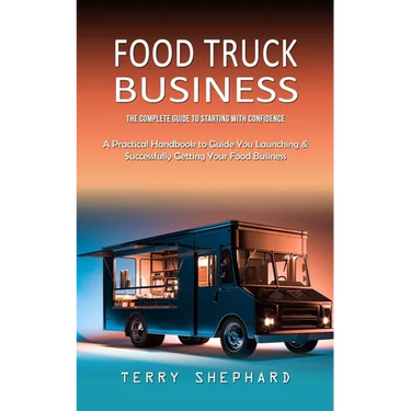 Food Truck Business: The Complete Guide to Starting With Confidence (A Practical Handbook to Guide You Launching & Successfully Getting You