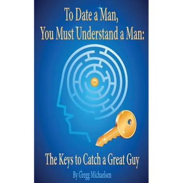 To Date a Man, You Must Understand a Man: The Keys to Catch a Great Guy