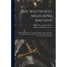 The Whitworth Measuring Machine: Including Descriptions of the Surface Plates, Gauges, and Other Measuring Instruments, Made by Sir Joseph Whitworth,