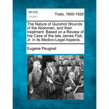 The Nature of Gunshot Wounds of the Abdomen, and Their Treatment: Based on a Review of Hte Case of the Late James Fisk, Jr. in Its Medico-Legal Aspect