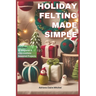 Holiday Felting Made Simple: Master the Technique of Handmade Christmas Ornaments, Felt Wreaths, Felt Gifts, Wool Decor, and Adorable Miniatures wi