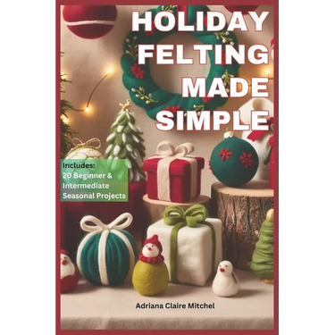 Holiday Felting Made Simple: Master the Technique of Handmade Christmas Ornaments, Felt Wreaths, Felt Gifts, Wool Decor, and Adorable Miniatures wi