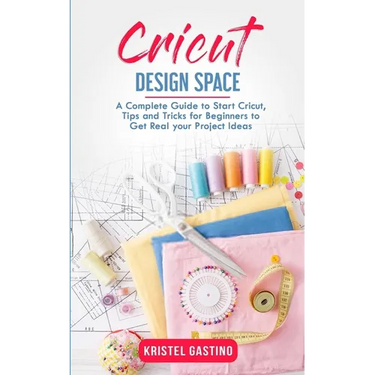 Cricut Design Space: A Complete Guide to Start Cricut, Tips and Tricks for Beginners to Get Real your Project Ideas
