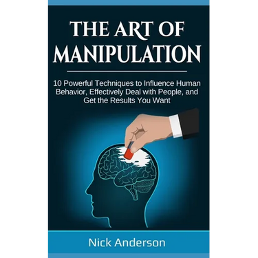 The Art of Manipulation: 10 Powerful Techniques to Influence Human Behavior, Effectively Deal with People, and Get the Results You Want