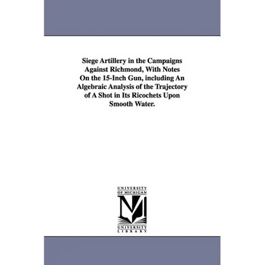 Siege Artillery in the Campaigns Against Richmond, With Notes On the 15-Inch Gun, including An Algebraic Analysis of the Trajectory of A Shot in Its R
