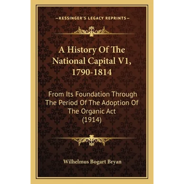 A History Of The National Capital V1, 1790-1814: From Its Foundation Through The Period Of The Adoption Of The Organic Act (1914)