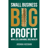 Small Business, Big Profit Profit: Work less, earn more, build wealth