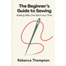The Beginner's Guide to Sewing: Building Skills One Stitch at a Time
