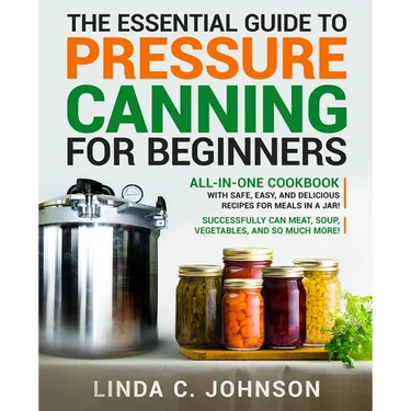 The Essential Guide to Pressure Canning for Beginners: All-In-One cookbook with Safe, Easy, and Delicious Recipes for Meals in a Jar! Successfully Can