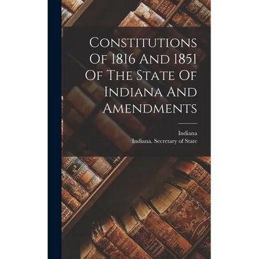 Constitutions Of 1816 And 1851 Of The State Of Indiana And Amendments