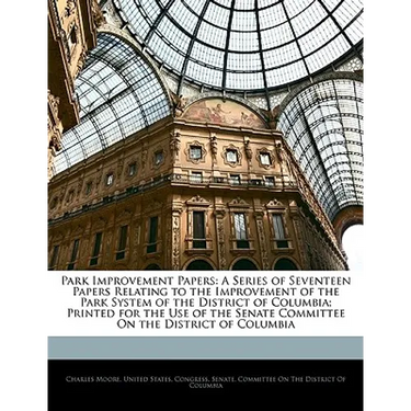 Park Improvement Papers: A Series of Seventeen Papers Relating to the Improvement of the Park System of the District of Columbia; Printed for t
