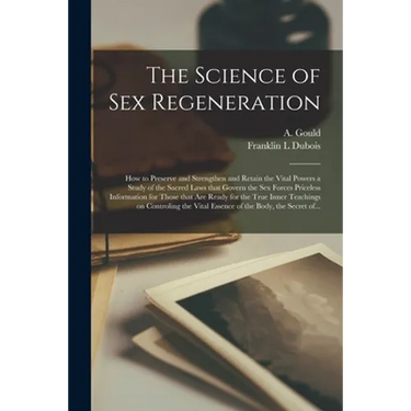 The Science of Sex Regeneration: How to Preserve and Strengthen and Retain the Vital Powers a Study of the Sacred Laws That Govern the Sex Forces Pric