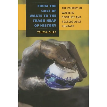 From the Cult of Waste to the Trash Heap of History: The Politics of Waste in Socialist and Postsocialist Hungary