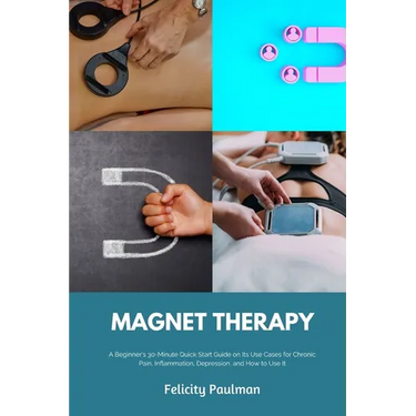Magnet Therapy: A Beginner's 30-Minute Quick Start Guide on Its Use Cases for Chronic Pain, Inflammation, Depression, and How to Use It