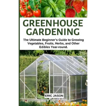 Greenhouse Gardening: The Ultimate Beginner's Guide to Growing Vegetables, Fruits, Herbs, and Other Edibles Year-round.
