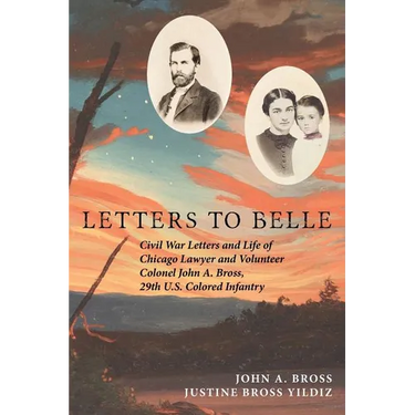 Letters to Belle: Civil War Letters and Life of Chicago Lawyer and Volunteer Colonel John A. Bross, 29th U.S. Colored Infantry