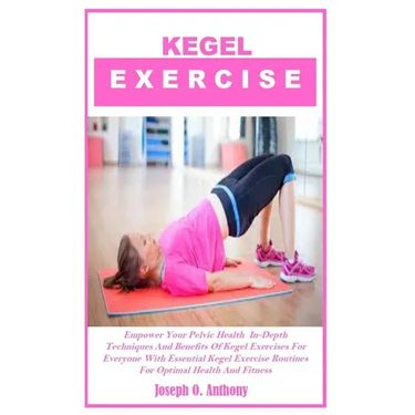 Kegel Exercise: Empower Your Pelvic Health In-Depth Techniques And Benefits Of Kegel Exercises For Everyone With Essential Kegel Exerc