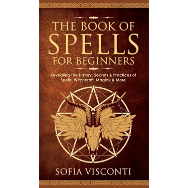The Book of Spells for Beginners: Revealing The History, Secrets & Practices of Spells, Witchcraft, Magick & More